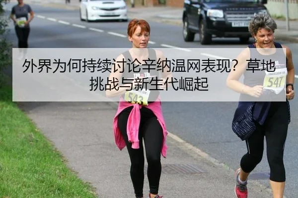 外界为何持续讨论辛纳温网表现？草地挑战与新生代崛起